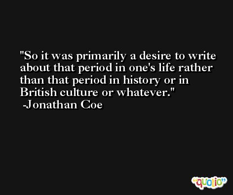 So it was primarily a desire to write about that period in one's life rather than that period in history or in British culture or whatever. -Jonathan Coe