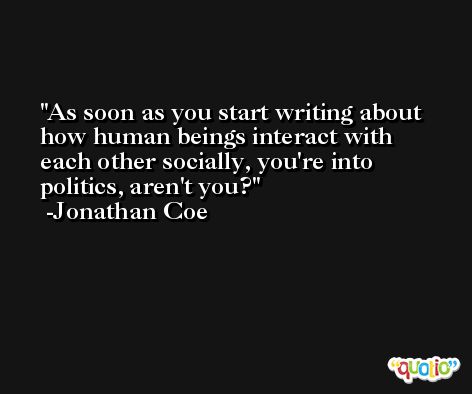 As soon as you start writing about how human beings interact with each other socially, you're into politics, aren't you? -Jonathan Coe