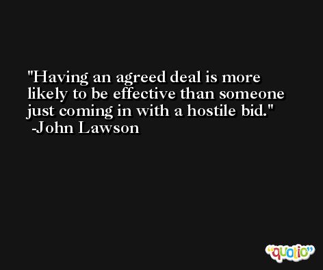 Having an agreed deal is more likely to be effective than someone just coming in with a hostile bid. -John Lawson