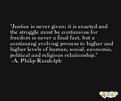 Justice is never given; it is exacted and the struggle must be continuous for freedom is never a final fact, but a continuing evolving process to higher and higher levels of human, social, economic, political and religious relationship. -A. Philip Randolph