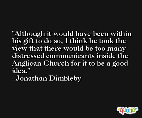 Although it would have been within his gift to do so, I think he took the view that there would be too many distressed communicants inside the Anglican Church for it to be a good idea. -Jonathan Dimbleby