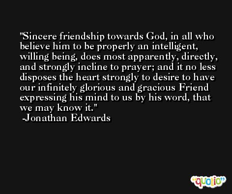 Sincere friendship towards God, in all who believe him to be properly an intelligent, willing being, does most apparently, directly, and strongly incline to prayer; and it no less disposes the heart strongly to desire to have our infinitely glorious and gracious Friend expressing his mind to us by his word, that we may know it. -Jonathan Edwards