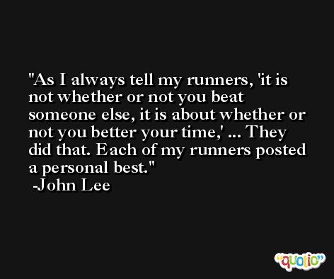 As I always tell my runners, 'it is not whether or not you beat someone else, it is about whether or not you better your time,' ... They did that. Each of my runners posted a personal best. -John Lee