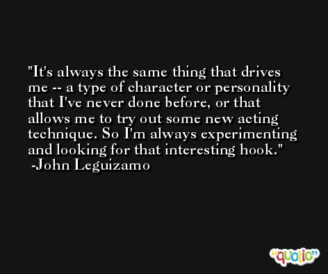 It's always the same thing that drives me -- a type of character or personality that I've never done before, or that allows me to try out some new acting technique. So I'm always experimenting and looking for that interesting hook. -John Leguizamo