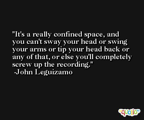 It's a really confined space, and you can't sway your head or swing your arms or tip your head back or any of that, or else you'll completely screw up the recording. -John Leguizamo