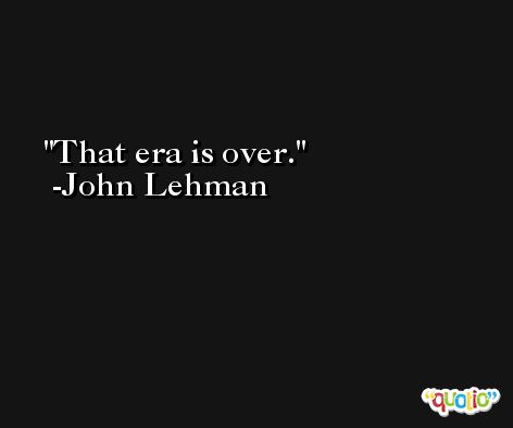 That era is over. -John Lehman
