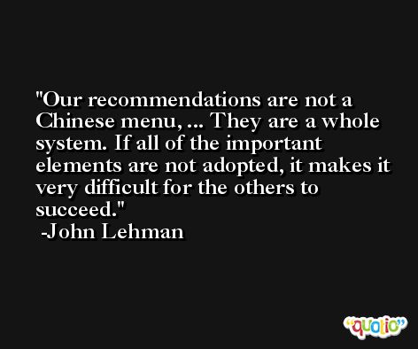 Our recommendations are not a Chinese menu, ... They are a whole system. If all of the important elements are not adopted, it makes it very difficult for the others to succeed. -John Lehman