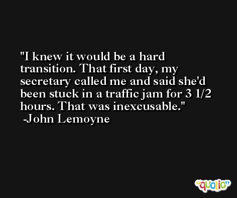 I knew it would be a hard transition. That first day, my secretary called me and said she'd been stuck in a traffic jam for 3 1/2 hours. That was inexcusable. -John Lemoyne