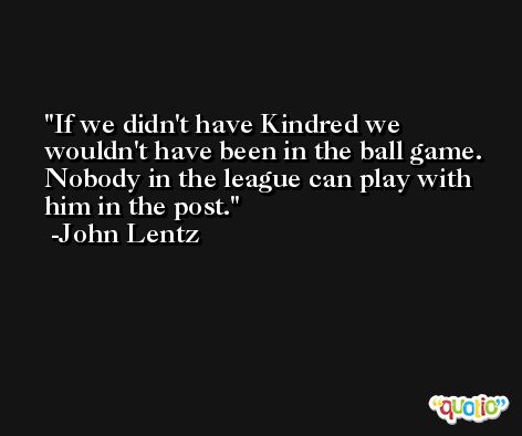 If we didn't have Kindred we wouldn't have been in the ball game. Nobody in the league can play with him in the post. -John Lentz