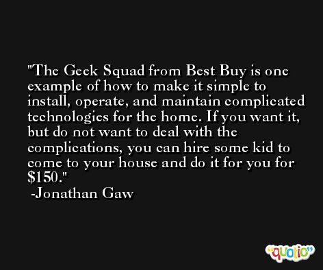 The Geek Squad from Best Buy is one example of how to make it simple to install, operate, and maintain complicated technologies for the home. If you want it, but do not want to deal with the complications, you can hire some kid to come to your house and do it for you for $150. -Jonathan Gaw