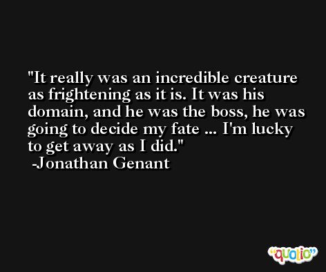 It really was an incredible creature as frightening as it is. It was his domain, and he was the boss, he was going to decide my fate ... I'm lucky to get away as I did. -Jonathan Genant