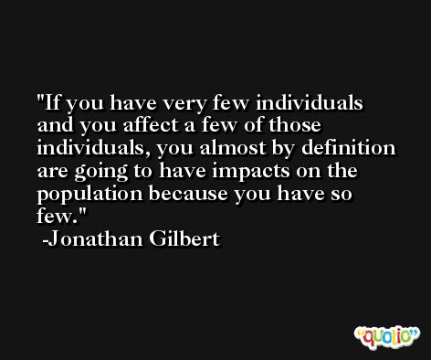If you have very few individuals and you affect a few of those individuals, you almost by definition are going to have impacts on the population because you have so few. -Jonathan Gilbert