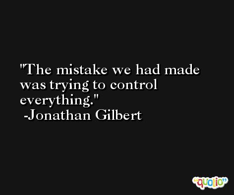 The mistake we had made was trying to control everything. -Jonathan Gilbert