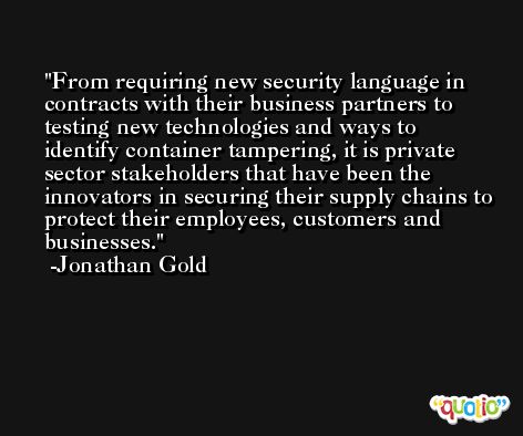 From requiring new security language in contracts with their business partners to testing new technologies and ways to identify container tampering, it is private sector stakeholders that have been the innovators in securing their supply chains to protect their employees, customers and businesses. -Jonathan Gold