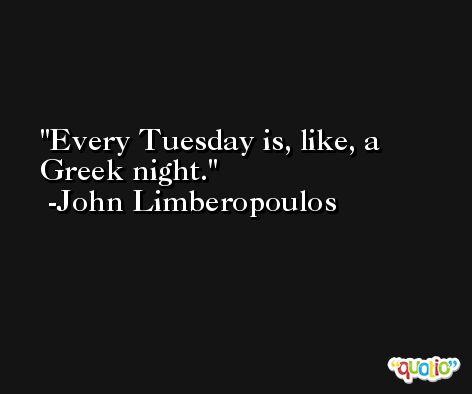 Every Tuesday is, like, a Greek night. -John Limberopoulos