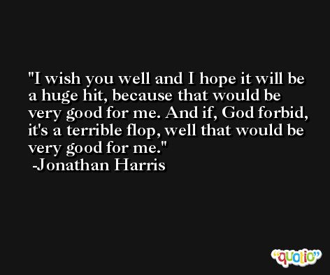I wish you well and I hope it will be a huge hit, because that would be very good for me. And if, God forbid, it's a terrible flop, well that would be very good for me. -Jonathan Harris