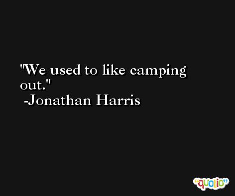 We used to like camping out. -Jonathan Harris
