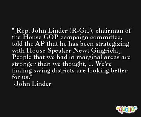 [Rep. John Linder (R-Ga.), chairman of the House GOP campaign committee, told the AP that he has been strategizing with House Speaker Newt Gingrich.] People that we had in marginal areas are stronger than we thought, ... We're finding swing districts are looking better for us. -John Linder