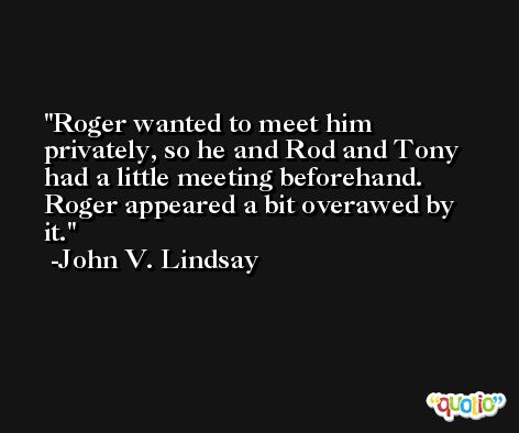 Roger wanted to meet him privately, so he and Rod and Tony had a little meeting beforehand. Roger appeared a bit overawed by it. -John V. Lindsay