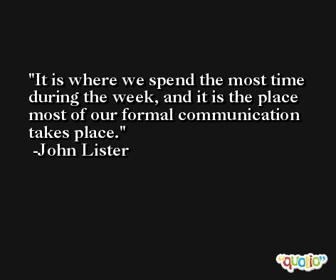 It is where we spend the most time during the week, and it is the place most of our formal communication takes place. -John Lister