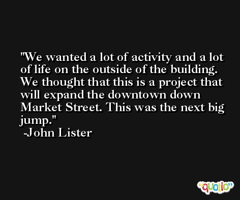 We wanted a lot of activity and a lot of life on the outside of the building. We thought that this is a project that will expand the downtown down Market Street. This was the next big jump. -John Lister