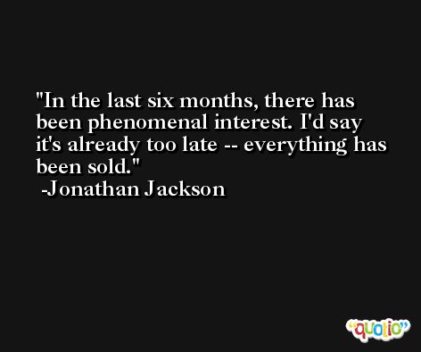 In the last six months, there has been phenomenal interest. I'd say it's already too late -- everything has been sold. -Jonathan Jackson