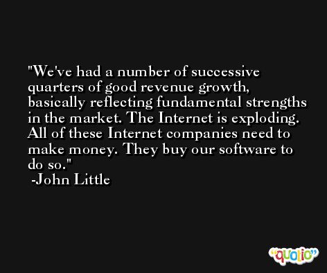 We've had a number of successive quarters of good revenue growth, basically reflecting fundamental strengths in the market. The Internet is exploding. All of these Internet companies need to make money. They buy our software to do so. -John Little