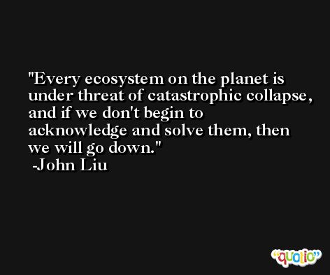 Every ecosystem on the planet is under threat of catastrophic collapse, and if we don't begin to acknowledge and solve them, then we will go down. -John Liu