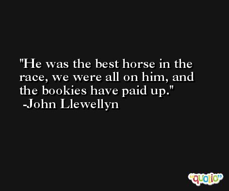 He was the best horse in the race, we were all on him, and the bookies have paid up. -John Llewellyn