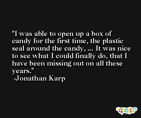 I was able to open up a box of candy for the first time, the plastic seal around the candy, ... It was nice to see what I could finally do, that I have been missing out on all these years. -Jonathan Karp