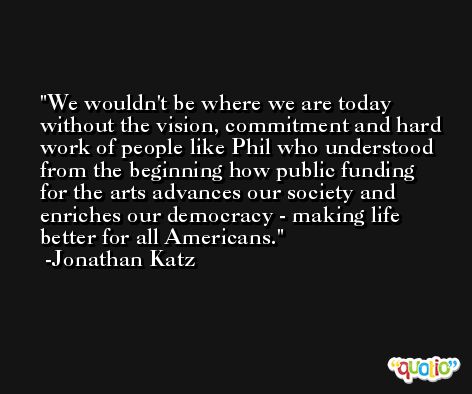 We wouldn't be where we are today without the vision, commitment and hard work of people like Phil who understood from the beginning how public funding for the arts advances our society and enriches our democracy - making life better for all Americans. -Jonathan Katz