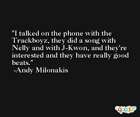 I talked on the phone with the Trackboyz, they did a song with Nelly and with J-Kwon, and they're interested and they have really good beats. -Andy Milonakis