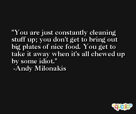 You are just constantly cleaning stuff up; you don't get to bring out big plates of nice food. You get to take it away when it's all chewed up by some idiot. -Andy Milonakis