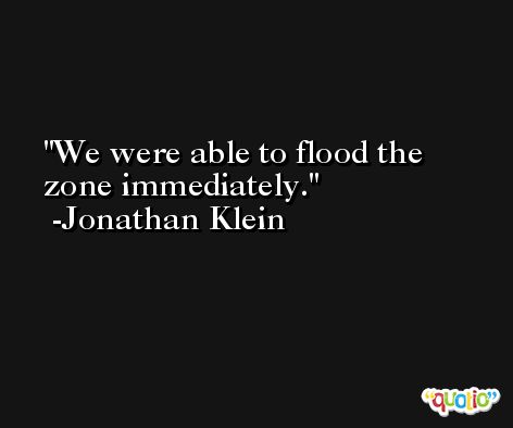 We were able to flood the zone immediately. -Jonathan Klein