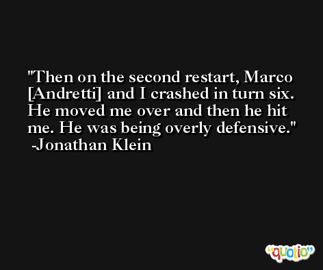Then on the second restart, Marco [Andretti] and I crashed in turn six. He moved me over and then he hit me. He was being overly defensive. -Jonathan Klein