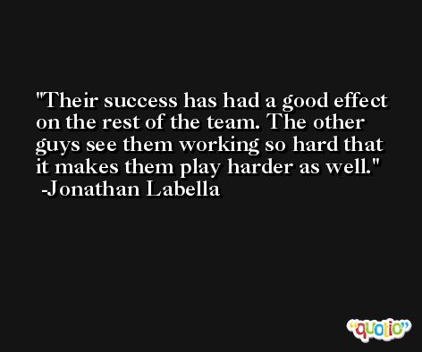 Their success has had a good effect on the rest of the team. The other guys see them working so hard that it makes them play harder as well. -Jonathan Labella