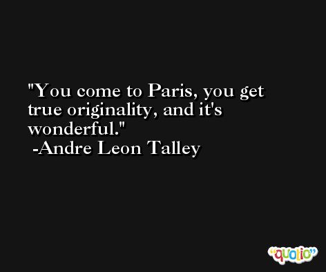 You come to Paris, you get true originality, and it's wonderful. -Andre Leon Talley