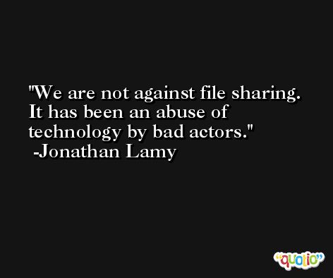 We are not against file sharing. It has been an abuse of technology by bad actors. -Jonathan Lamy
