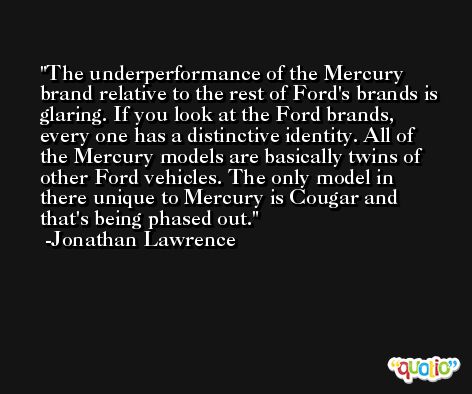 The underperformance of the Mercury brand relative to the rest of Ford's brands is glaring. If you look at the Ford brands, every one has a distinctive identity. All of the Mercury models are basically twins of other Ford vehicles. The only model in there unique to Mercury is Cougar and that's being phased out. -Jonathan Lawrence