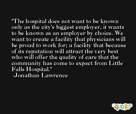 The hospital does not want to be known only as the city's biggest employer, it wants to be known as an employer by choice. We want to create a facility that physicians will be proud to work for; a facility that because of its reputation will attract the very best who will offer the quality of care that the community has come to expect from Little Falls Hospital. -Jonathan Lawrence