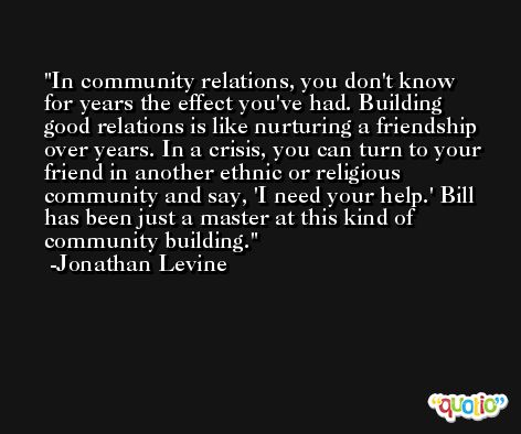 In community relations, you don't know for years the effect you've had. Building good relations is like nurturing a friendship over years. In a crisis, you can turn to your friend in another ethnic or religious community and say, 'I need your help.' Bill has been just a master at this kind of community building. -Jonathan Levine
