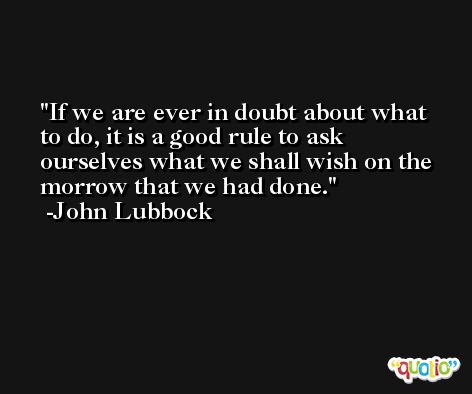 If we are ever in doubt about what to do, it is a good rule to ask ourselves what we shall wish on the morrow that we had done. -John Lubbock