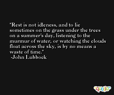 Rest is not idleness, and to lie sometimes on the grass under the trees on a summer's day, listening to the murmur of water, or watching the clouds float across the sky, is by no means a waste of time. -John Lubbock