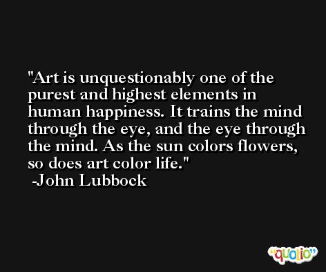 Art is unquestionably one of the purest and highest elements in human happiness. It trains the mind through the eye, and the eye through the mind. As the sun colors flowers, so does art color life. -John Lubbock