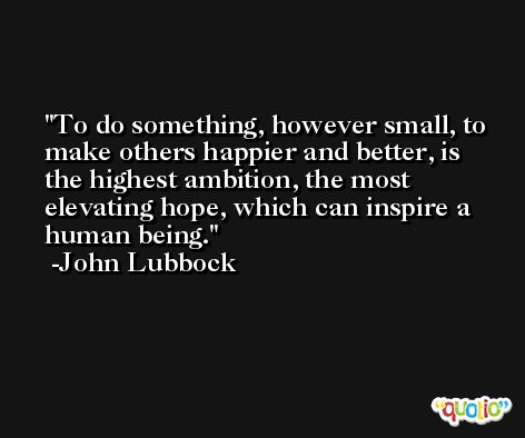 To do something, however small, to make others happier and better, is the highest ambition, the most elevating hope, which can inspire a human being. -John Lubbock