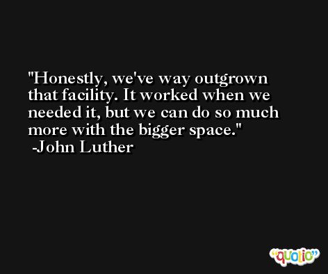 Honestly, we've way outgrown that facility. It worked when we needed it, but we can do so much more with the bigger space. -John Luther