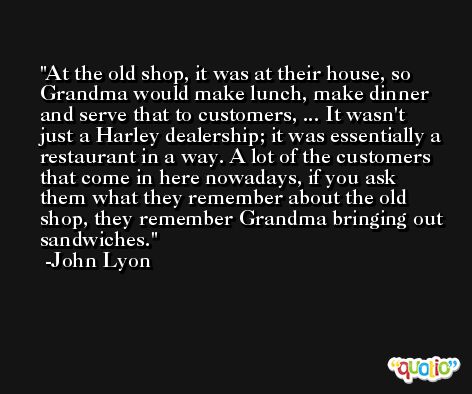At the old shop, it was at their house, so Grandma would make lunch, make dinner and serve that to customers, ... It wasn't just a Harley dealership; it was essentially a restaurant in a way. A lot of the customers that come in here nowadays, if you ask them what they remember about the old shop, they remember Grandma bringing out sandwiches. -John Lyon