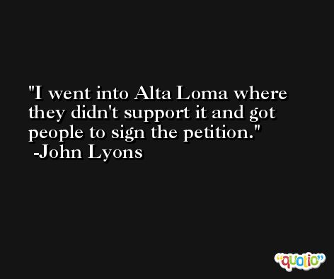 I went into Alta Loma where they didn't support it and got people to sign the petition. -John Lyons