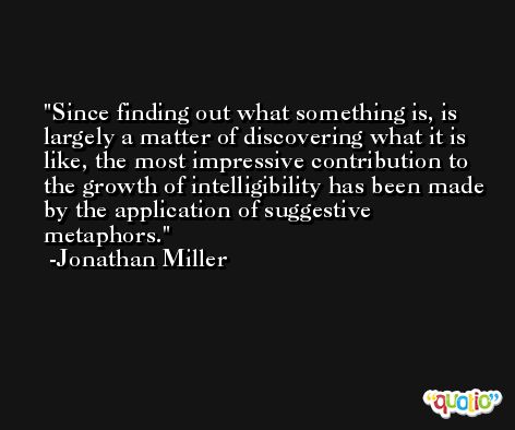 Since finding out what something is, is largely a matter of discovering what it is like, the most impressive contribution to the growth of intelligibility has been made by the application of suggestive metaphors. -Jonathan Miller