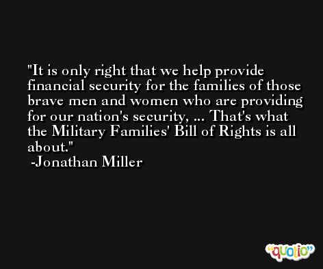 It is only right that we help provide financial security for the families of those brave men and women who are providing for our nation's security, ... That's what the Military Families' Bill of Rights is all about. -Jonathan Miller